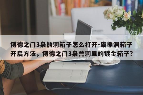 博德之门3枭熊洞箱子怎么打开-枭熊洞箱子开启方法,博德之门3枭兽洞里的镀金箱子?