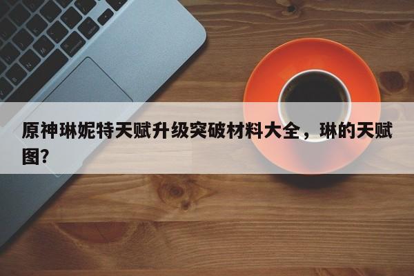 原神琳妮特天赋升级突破材料大全,琳的天赋图?