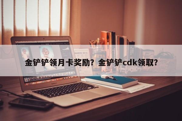 金铲铲领月卡奖励?金铲铲cdk领取?