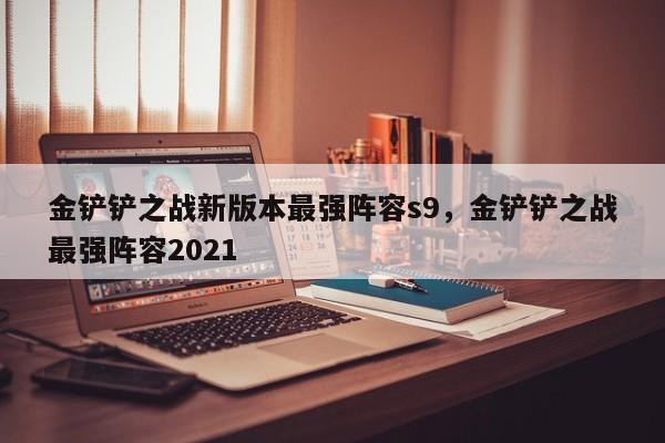 金铲铲之战新版本最强阵容s9，金铲铲之战最强阵容2021