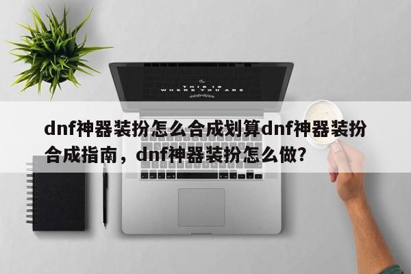 dnf神器装扮怎么合成划算dnf神器装扮合成指南，dnf神器装扮怎么做？