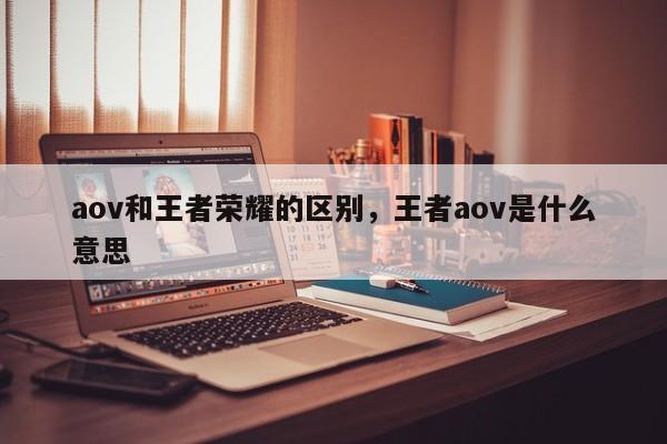 aov和王者荣耀的区别，王者aov是什么意思