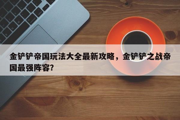 金铲铲帝国玩法大全最新攻略，金铲铲之战帝国最强阵容？