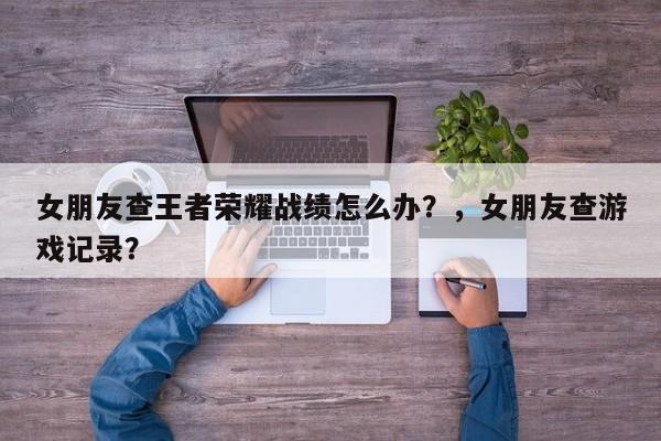 女朋友查王者荣耀战绩怎么办？，女朋友查游戏记录？