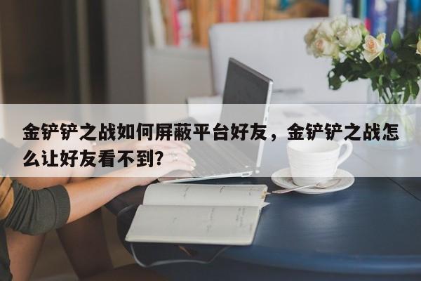 金铲铲之战如何屏蔽平台好友，金铲铲之战怎么让好友看不到？