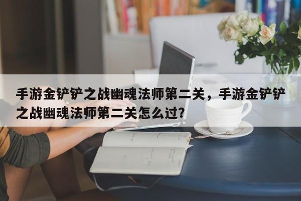 手游金铲铲之战幽魂法师第二关，手游金铲铲之战幽魂法师第二关怎么过？