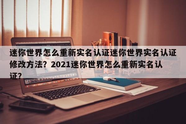 迷你世界怎么重新实名认证迷你世界实名认证修改方法？2021迷你世界怎么重新实名认证？