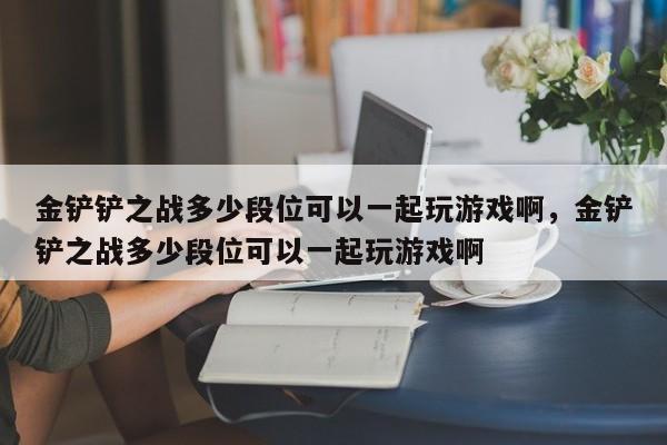 金铲铲之战多少段位可以一起玩游戏啊，金铲铲之战多少段位可以一起玩游戏啊