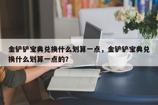金铲铲宝典兑换什么划算一点，金铲铲宝典兑换什么划算一点的？