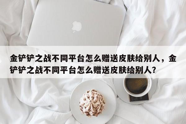 金铲铲之战不同平台怎么赠送皮肤给别人，金铲铲之战不同平台怎么赠送皮肤给别人？