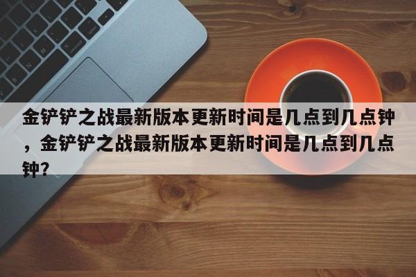 金铲铲之战最新版本更新时间是几点到几点钟，金铲铲之战最新版本更新时间是几点到几点钟？