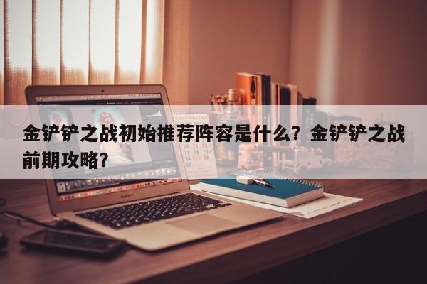 金铲铲之战初始推荐阵容是什么？金铲铲之战前期攻略？