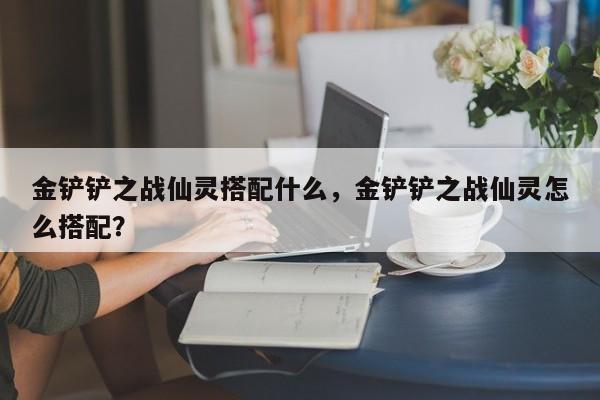 金铲铲之战仙灵搭配什么，金铲铲之战仙灵怎么搭配？