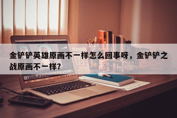 金铲铲英雄原画不一样怎么回事呀，金铲铲之战原画不一样？