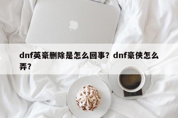 dnf英豪删除是怎么回事？dnf豪侠怎么弄？