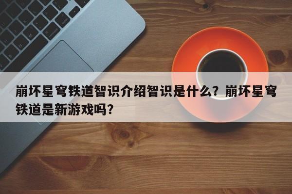 崩坏星穹铁道智识介绍智识是什么？崩坏星穹铁道是新游戏吗？