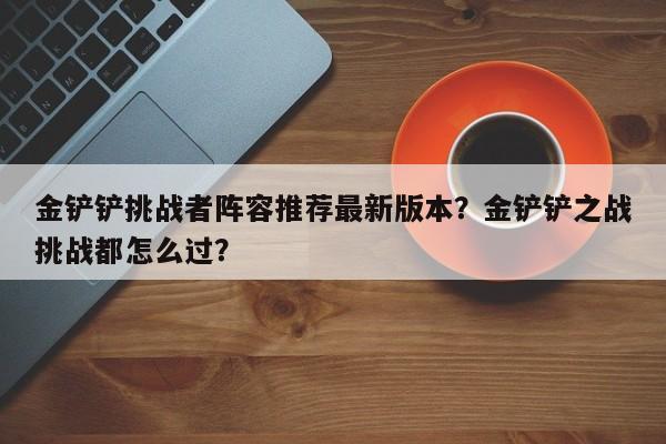 金铲铲挑战者阵容推荐最新版本？金铲铲之战挑战都怎么过？