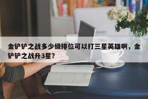 金铲铲之战多少级排位可以打三星英雄啊，金铲铲之战升3星？