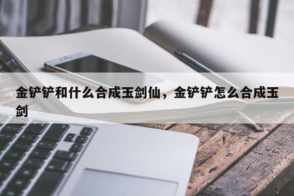 金铲铲和什么合成玉剑仙，金铲铲怎么合成玉剑