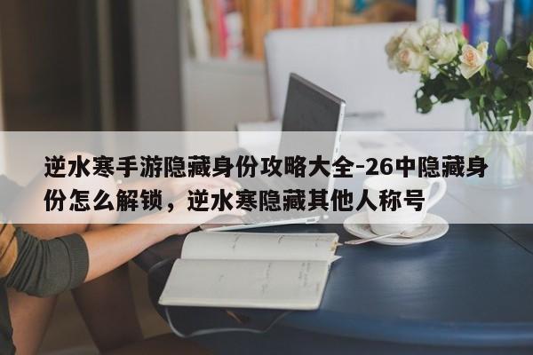 逆水寒手游隐藏身份攻略大全-26中隐藏身份怎么解锁，逆水寒隐藏其他人称号
