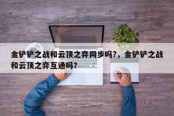 金铲铲之战和云顶之弈同步吗?，金铲铲之战和云顶之弈互通吗？
