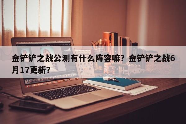 金铲铲之战公测有什么阵容嘛？金铲铲之战6月17更新？