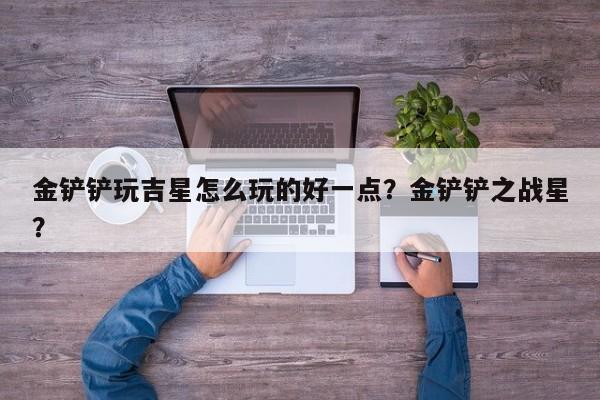 金铲铲玩吉星怎么玩的好一点？金铲铲之战星？