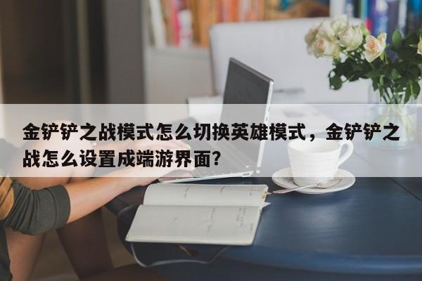 金铲铲之战模式怎么切换英雄模式，金铲铲之战怎么设置成端游界面？