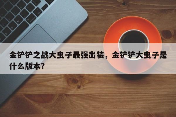 金铲铲之战大虫子最强出装，金铲铲大虫子是什么版本？