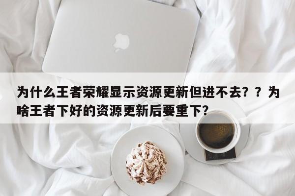为什么王者荣耀显示资源更新但进不去？？为啥王者下好的资源更新后要重下？