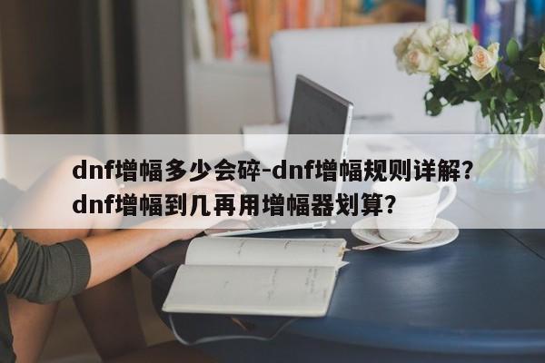 dnf增幅多少会碎-dnf增幅规则详解？dnf增幅到几再用增幅器划算？