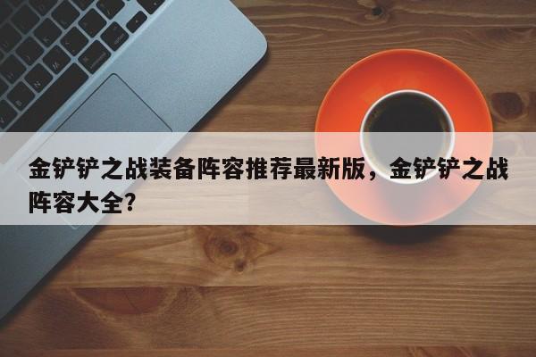 金铲铲之战装备阵容推荐最新版，金铲铲之战阵容大全？