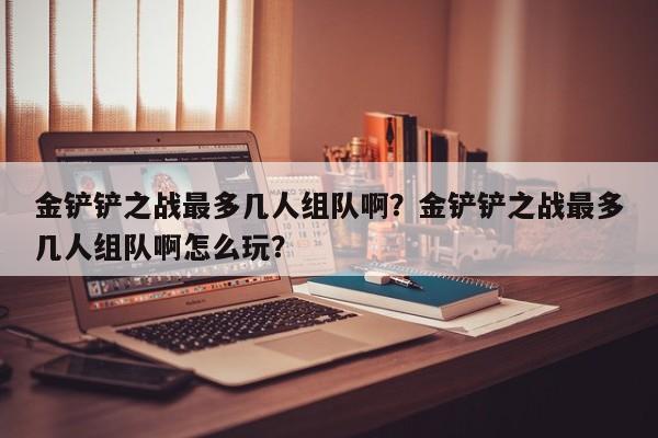 金铲铲之战最多几人组队啊？金铲铲之战最多几人组队啊怎么玩？