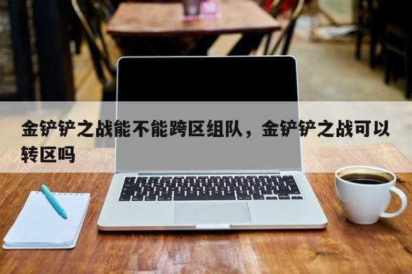 金铲铲之战能不能跨区组队，金铲铲之战可以转区吗