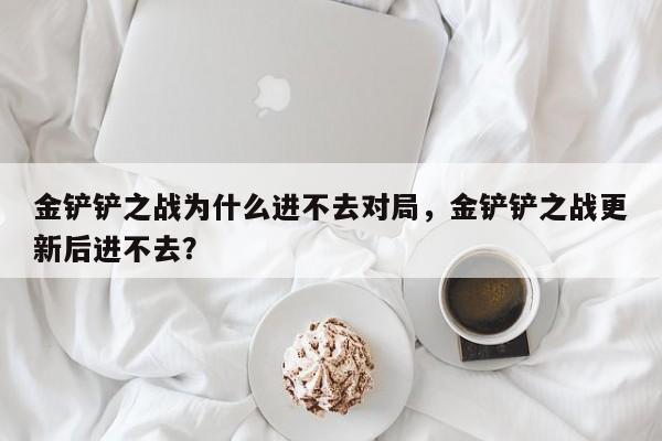 金铲铲之战为什么进不去对局，金铲铲之战更新后进不去？