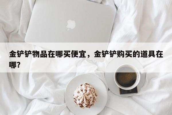金铲铲物品在哪买便宜，金铲铲购买的道具在哪？