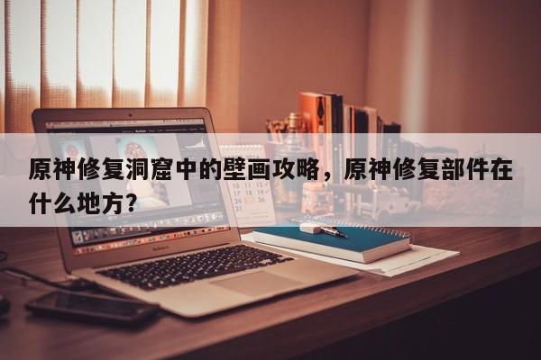 原神修复洞窟中的壁画攻略，原神修复部件在什么地方？