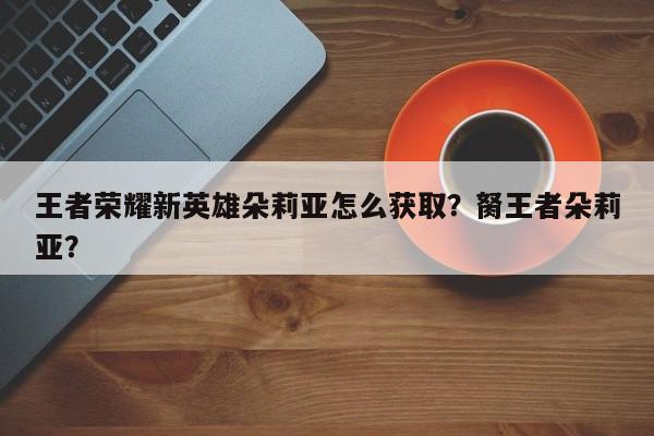 王者荣耀新英雄朵莉亚怎么获取？胬王者朵莉亚？