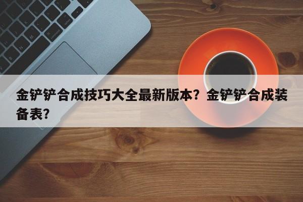 金铲铲合成技巧大全最新版本？金铲铲合成装备表？