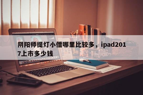 阴阳师提灯小僧哪里比较多，ipad2017上市多少钱