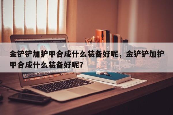 金铲铲加护甲合成什么装备好呢，金铲铲加护甲合成什么装备好呢？