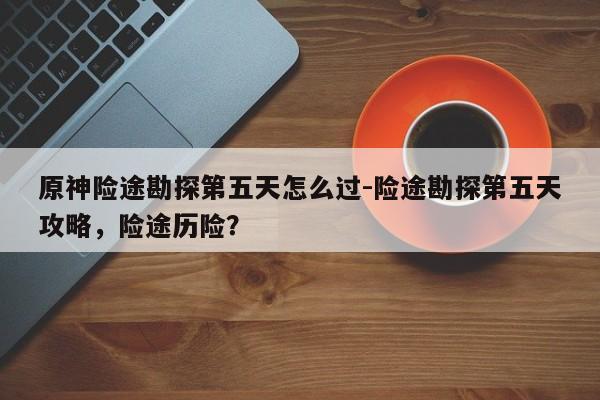 原神险途勘探第五天怎么过-险途勘探第五天攻略，险途历险？