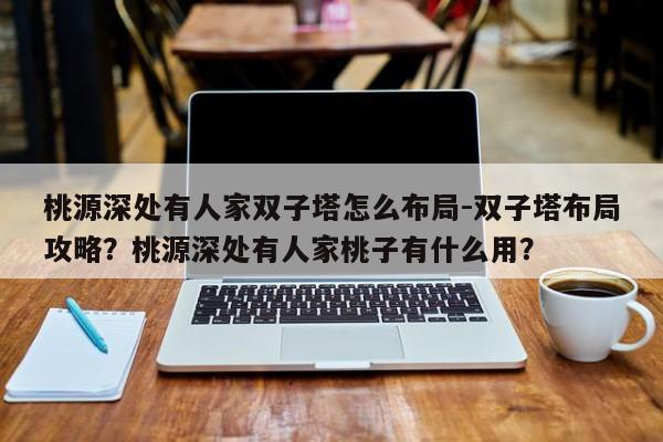 桃源深处有人家双子塔怎么布局-双子塔布局攻略？桃源深处有人家桃子有什么用？