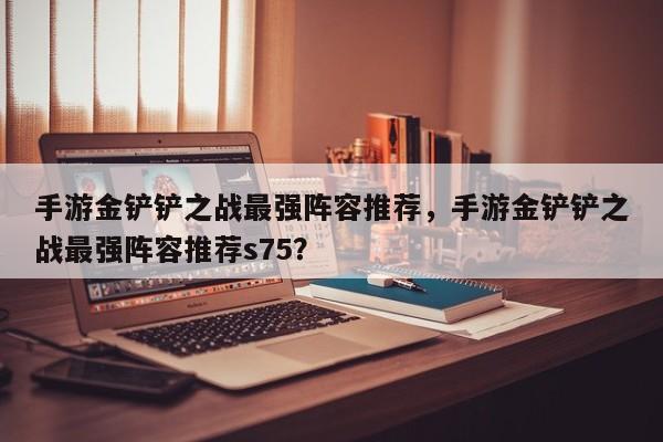 手游金铲铲之战最强阵容推荐，手游金铲铲之战最强阵容推荐s75？