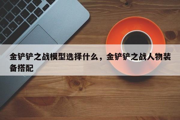 金铲铲之战模型选择什么，金铲铲之战人物装备搭配