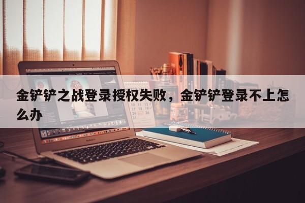 金铲铲之战登录授权失败，金铲铲登录不上怎么办