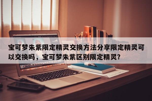 宝可梦朱紫限定精灵交换方法分享限定精灵可以交换吗，宝可梦朱紫区别限定精灵？