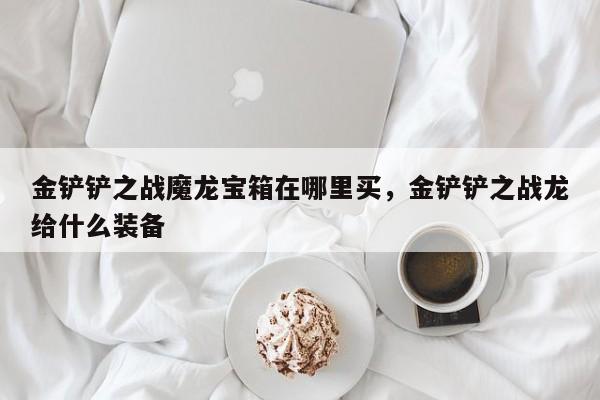 金铲铲之战魔龙宝箱在哪里买，金铲铲之战龙给什么装备