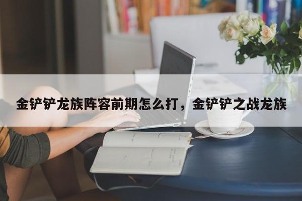 金铲铲龙族阵容前期怎么打，金铲铲之战龙族