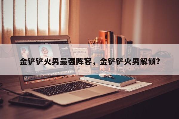 金铲铲火男最强阵容，金铲铲火男解锁？
